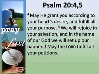 Psalm 20:4,5
4 May He grant you according to
your heart’s desire, and fulfill all
your purpose. 5 We will rejoice in
your salvation, and in the name
of our God we will set up our
banners! May the LORD fulfill all
your petitions.
 