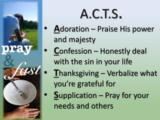 A.C.T.S.
• Adoration – Praise His power
and majesty
• Confession – Honestly deal
with the sin in your life
• Thanksgiving – Verbalize what
you’re grateful for
• Supplication – Pray for your
needs and others
 