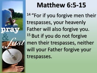 Matthew 6:5-15
14 “For if you forgive men their
trespasses, your heavenly
Father will also forgive you.
15 But if you do not forgive
men their trespasses, neither
will your Father forgive your
trespasses.
 
