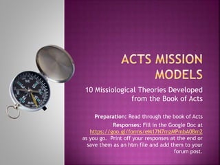 10 Missiological Theories Developed
from the Book of Acts
Preparation: Read through the book of Acts
Responses: Fill in the Google Doc at
https://goo.gl/forms/eM17N7mzMPmbA0Bm2
as you go. Print off your responses at the end or
save them as an htm file and add them to your
forum post.
 