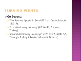  Go Beyond:
 The Pauline Apostolic Sendoff from Antioch (Acts
13:3-5).
 First Missionary Journey (AD 46-48, Cyprus,
Turkey)
 Second Missionary Journey(15:39-18:22, AD49-52,
Through Turkey into Macedonia & Greece)
 