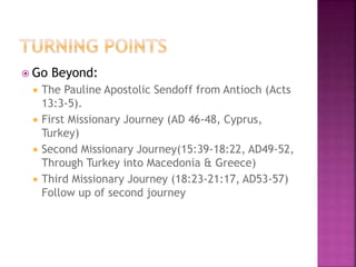  Go Beyond:
 The Pauline Apostolic Sendoff from Antioch (Acts
13:3-5).
 First Missionary Journey (AD 46-48, Cyprus,
Turkey)
 Second Missionary Journey(15:39-18:22, AD49-52,
Through Turkey into Macedonia & Greece)
 Third Missionary Journey (18:23-21:17, AD53-57)
Follow up of second journey
 