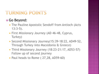  Go Beyond:
 The Pauline Apostolic Sendoff from Antioch (Acts
13:3-5).
 First Missionary Journey (AD 46-48, Cyprus,
Turkey)
 Second Missionary Journey(15:39-18:22, AD49-52,
Through Turkey into Macedonia & Greece)
 Third Missionary Journey (18:23-21:17, AD53-57)
Follow up of second journey
 Paul heads to Rome ( 27,28, AD59-60)
 