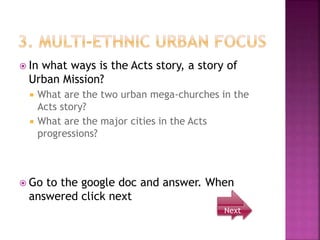  In what ways is the Acts story, a story of
Urban Mission?
 What are the two urban mega-churches in the
Acts story?
 What are the major cities in the Acts
progressions?
 Go to the google doc and answer. When
answered click next
Next
 