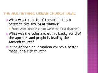  What was the point of tension in Acts 6
between two groups of widows?
 From what people group were the first deacons?
 What was the color and ethnic background of
the apostles and prophets leading the
Antioch church?
 Is the Antioch or Jerusalem church a better
model of a city church?
 