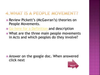  Review Pickett’s (McGavran’s) theories on
People Movements.
 Go here for a Definition and description
 What are the three main people movements
in Acts and which peoples do they involve?
 Answer on the google doc. When answered
click next
Next
 