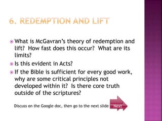  What is McGavran’s theory of redemption and
lift? How fast does this occur? What are its
limits?
 Is this evident in Acts?
 If the Bible is sufficient for every good work,
why are some critical principles not
developed within it? Is there core truth
outside of the scriptures?
Next
Discuss on the Google doc, then go to the next slide
 