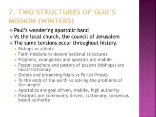  Paul’s wandering apostolic band
 Vs the local church, the council of Jerusalem
 The same tensions occur throughout history.
 Bishops vs abbots
 Faith missions vs denominational structures
 Prophets, evangelists and apostles are mobile
 Pastor-teachers and pastors of pastors (bishops) are
local/stationary
 Orders and preaching friars vs Parish Priests
 To the ends of the earth vs solving the problems of
the people
 Apostolics are goal driven, mobile, high authority
 Pastorals are community driven, stationary, consensus
based authority
 