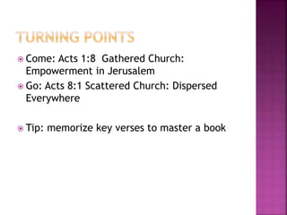  Come: Acts 1:8 Gathered Church:
Empowerment in Jerusalem
 Go: Acts 8:1 Scattered Church: Dispersed
Everywhere
 Tip: memorize key verses to master a book
 