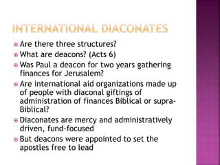  Are there three structures?
 What are deacons? (Acts 6)
 Was Paul a deacon for two years gathering
finances for Jerusalem?
 Are international aid organizations made up
of people with diaconal giftings of
administration of finances Biblical or supra-
Biblical?
 Diaconates are mercy and administratively
driven, fund-focused
 But deacons were appointed to set the
apostles free to lead
 