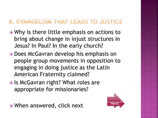  Why is there little emphasis on actions to
bring about change in injust structures in
Jesus? In Paul? In the early church?
 Does McGavran develop his emphasis on
people group movements in opposition to
engaging in doing justice as the Latin
American Fraternity claimed?
 Is McGavran right? What roles are
appropriate for missionaries?
 When answered, click next Next
 