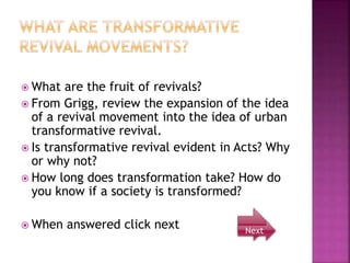  What are the fruit of revivals?
 From Grigg, review the expansion of the idea
of a revival movement into the idea of urban
transformative revival.
 Is transformative revival evident in Acts? Why
or why not?
 How long does transformation take? How do
you know if a society is transformed?
 When answered click next Next
 