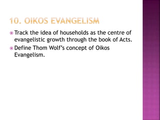 Track the idea of households as the centre of
evangelistic growth through the book of Acts.
 Define Thom Wolf’s concept of Oikos
Evangelism.
 