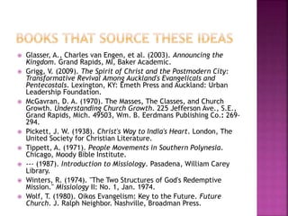  Glasser, A., Charles van Engen, et al. (2003). Announcing the
Kingdom. Grand Rapids, MI, Baker Academic.
 Grigg, V. (2009). The Spirit of Christ and the Postmodern City:
Transformative Revival Among Auckland's Evangelicals and
Pentecostals. Lexington, KY: Emeth Press and Auckland: Urban
Leadership Foundation.
 McGavran, D. A. (1970). The Masses, The Classes, and Church
Growth. Understanding Church Growth. 225 Jefferson Ave., S.E.,
Grand Rapids, Mich. 49503, Wm. B. Eerdmans Publishing Co.: 269-
294.
 Pickett, J. W. (1938). Christ's Way to India's Heart. London, The
United Society for Christian Literature.
 Tippett, A. (1971). People Movements in Southern Polynesia.
Chicago, Moody Bible Institute.
 --- (1987). Introduction to Missiology. Pasadena, William Carey
Library.
 Winters, R. (1974). "The Two Structures of God's Redemptive
Mission." Missiology II: No. 1, Jan. 1974.
 Wolf, T. (1980). Oikos Evangelism: Key to the Future. Future
Church. J. Ralph Neighbor. Nashville, Broadman Press.
 
