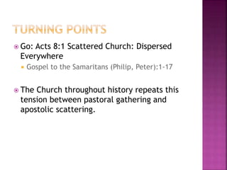  Go: Acts 8:1 Scattered Church: Dispersed
Everywhere
 Gospel to the Samaritans (Philip, Peter):1-17
 The Church throughout history repeats this
tension between pastoral gathering and
apostolic scattering.
 