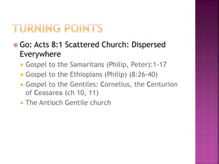  Go: Acts 8:1 Scattered Church: Dispersed
Everywhere
 Gospel to the Samaritans (Philip, Peter):1-17
 Gospel to the Ethiopians (Philip) (8:26-40)
 Gospel to the Gentiles: Cornelius, the Centurion
of Ceasarea (ch 10, 11)
 The Antioch Gentile church
 