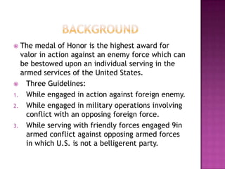  The medal of Honor is the highest award for
  valor in action against an enemy force which can
  be bestowed upon an individual serving in the
  armed services of the United States.
 Three Guidelines:
1. While engaged in action against foreign enemy.
2. While engaged in military operations involving
    conflict with an opposing foreign force.
3. While serving with friendly forces engaged 9in
    armed conflict against opposing armed forces
    in which U.S. is not a belligerent party.
 