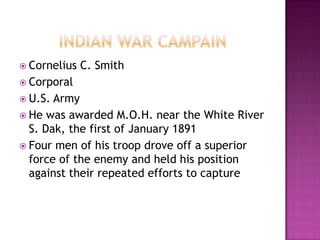  Cornelius   C. Smith
 Corporal
 U.S. Army
 He was awarded M.O.H. near the White River
  S. Dak, the first of January 1891
 Four men of his troop drove off a superior
  force of the enemy and held his position
  against their repeated efforts to capture
 