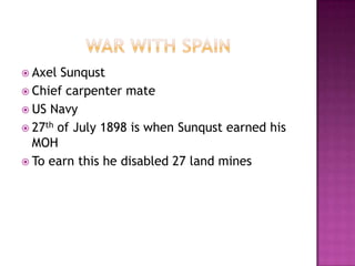  Axel Sunqust
 Chief carpenter mate
 US Navy
 27th of July 1898 is when Sunqust earned his
  MOH
 To earn this he disabled 27 land mines
 