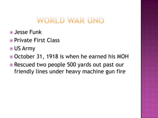  Jesse Funk
 Private First Class
 US Army
 October 31, 1918 is when he earned his MOH
 Rescued two people 500 yards out past our
  friendly lines under heavy machine gun fire
 