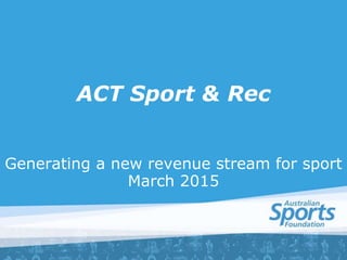 ACT Sport & Rec
Generating a new revenue stream for sport
March 2015
 