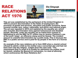 RACE
RELATIONS
ACT 1976
This act was established by the parliament of the United Kingdom in
1976 to prevent discrimination in the fields of employment, the
provision of goods and services, education and public functions. Items
covered include race, colour, nationality, and ethnic and national origin.
The act was repealed in 2010 and replaced by the equality act, which
also includes discrimination laws against homosexual and disabled
people. Recently, under the equality act an Indian-born actress is
attempting to sue the BBC for £1 million due to Jeremy Clarkson’s use
of the word ‘slope’, an offensive slang word for Asians. The incident
amount to unlawful discrimination by a public body. This is because the
BBC is a public service and is paid for by people in the form of a license
fee.
An example of the race relations act is from 2009 when a Jewish school
refused to admit a child as his mother was a concerted Jew and had not
been born into the religion. Judges from the case said: “The
requirement that if a pupil is to qualify for admission his mother must
be Jewish, whether by descent or conversion, is a test of ethnicity
which contravenes the Race Relations Act”.
 