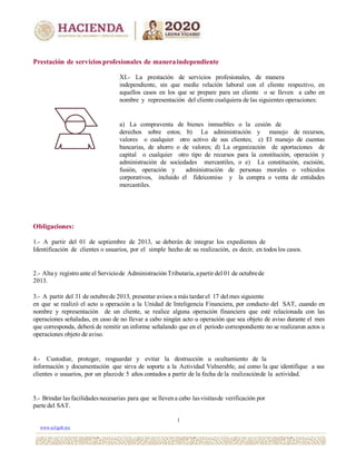 Prestación de servicios profesionales de maneraindependiente
XI.- La prestación de servicios profesionales, de manera
independiente, sin que medie relación laboral con el cliente respectivo, en
aquellos casos en los que se prepare para un cliente o se lleven a cabo en
nombre y representación del cliente cualquiera de las siguientes operaciones:
a) La compraventa de bienes inmuebles o la cesión de
derechos sobre estos; b) La administración y manejo de recursos,
valores o cualquier otro activo de sus clientes; c) El manejo de cuentas
bancarias, de ahorro o de valores; d) La organización de aportaciones de
capital o cualquier otro tipo de recursos para la constitución, operación y
administración de sociedades mercantiles, o e) La constitución, escisión,
fusión, operación y administración de personas morales o vehículos
corporativos, incluido el fideicomiso y la compra o venta de entidades
mercantiles.
Obligaciones:
1.- A partir del 01 de septiembre de 2013, se deberán de integrar los expedientes de
Identificación de clientes o usuarios, por el simple hecho de su realización, es decir, en todos los casos.
2.- Alta y registro ante el Serviciode Administración Tributaria, apartir del 01 de octubrede
2013.
3.- A partir del 31 de octubrede 2013, presentar avisos a más tardarel 17 del mes siguiente
en que se realizó el acto u operación a la Unidad de Inteligencia Financiera, por conducto del SAT, cuando en
nombre y representación de un cliente, se realice alguna operación financiera que esté relacionada con las
operaciones señaladas, en caso de no llevar a cabo ningún acto u operación que sea objeto de aviso durante el mes
que corresponda, deberá de remitir un informe señalando que en el periodo correspondiente no se realizaron actos u
operaciones objeto de aviso.
4.- Custodiar, proteger, resguardar y evitar la destrucción u ocultamiento de la
información y documentación que sirva de soporte a la Actividad Vulnerable, así como la que identifique a sus
clientes o usuarios, por un plazode 5 años contados a partir de la fecha de la realizaciónde la actividad.
5.- Brindar las facilidadesnecesarias para que se llevena cabo lasvisitasde verificación por
parte del SAT.
1
www.uif.gob.mx
 