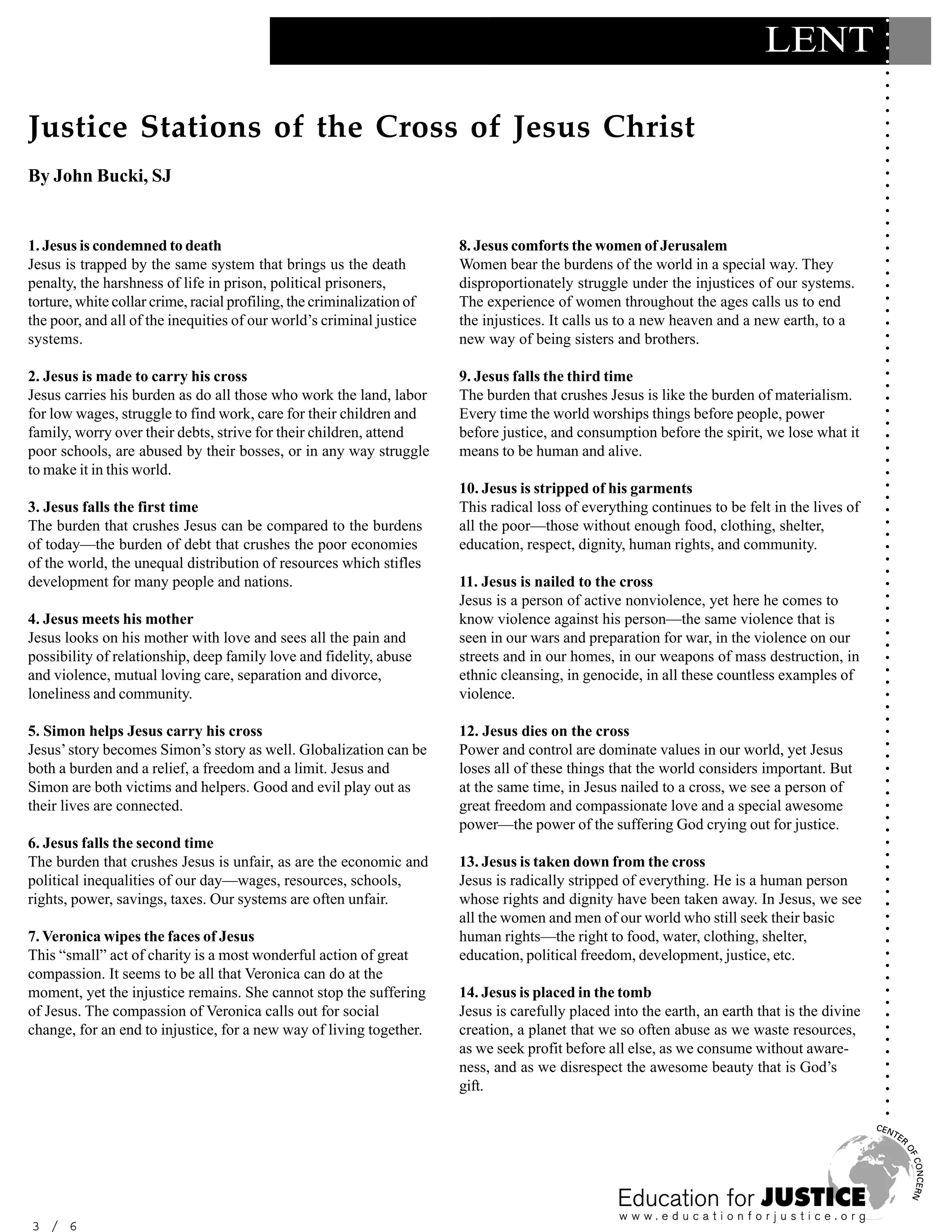 ○
                                                                                                                            LENT




                                                                                                                                                ○
                                                                                                                                                ○
                                                                                                                                                ○
                                                                                                                                                ○
                                                                                                                                                ○
                                                                                                                                                ○
Justice Stations of the Cross of Jesus Christ




                                                                                                                                                ○
                                                                                                                                                ○
                                                                                                                                                ○
                                                                                                                                                ○
                                                                                                                                                ○
By John Bucki, SJ




                                                                                                                                                ○
                                                                                                                                                ○
                                                                                                                                                ○
                                                                                                                                                ○
                                                                                                                                                ○
                                                                                                                                                ○
1. Jesus is condemned to death                                          8. Jesus comforts the women of Jerusalem




                                                                                                                                                ○
Jesus is trapped by the same system that brings us the death            Women bear the burdens of the world in a special way. They




                                                                                                                                                ○
                                                                                                                                                ○
penalty, the harshness of life in prison, political prisoners,          disproportionately struggle under the injustices of our systems.




                                                                                                                                                ○
torture, white collar crime, racial profiling, the criminalization of   The experience of women throughout the ages calls us to end




                                                                                                                                                ○
                                                                                                                                                ○
the poor, and all of the inequities of our world’s criminal justice     the injustices. It calls us to a new heaven and a new earth, to a




                                                                                                                                                ○
systems.                                                                new way of being sisters and brothers.




                                                                                                                                                ○
                                                                                                                                                ○
                                                                                                                                                ○
2. Jesus is made to carry his cross                                     9. Jesus falls the third time




                                                                                                                                                ○
                                                                                                                                                ○
Jesus carries his burden as do all those who work the land, labor       The burden that crushes Jesus is like the burden of materialism.




                                                                                                                                                ○
for low wages, struggle to find work, care for their children and       Every time the world worships things before people, power




                                                                                                                                                ○
                                                                                                                                                ○
family, worry over their debts, strive for their children, attend       before justice, and consumption before the spirit, we lose what it




                                                                                                                                                ○
poor schools, are abused by their bosses, or in any way struggle        means to be human and alive.




                                                                                                                                                ○
                                                                                                                                                ○
to make it in this world.




                                                                                                                                                ○
                                                                        10. Jesus is stripped of his garments




                                                                                                                                                ○
                                                                                                                                                ○
3. Jesus falls the first time                                           This radical loss of everything continues to be felt in the lives of




                                                                                                                                                ○
The burden that crushes Jesus can be compared to the burdens            all the poor—those without enough food, clothing, shelter,




                                                                                                                                                ○
                                                                                                                                                ○
of today—the burden of debt that crushes the poor economies             education, respect, dignity, human rights, and community.




                                                                                                                                                ○
of the world, the unequal distribution of resources which stifles




                                                                                                                                                ○
                                                                                                                                                ○
development for many people and nations.                                11. Jesus is nailed to the cross




                                                                                                                                                ○
                                                                        Jesus is a person of active nonviolence, yet here he comes to




                                                                                                                                                ○
                                                                                                                                                ○
4. Jesus meets his mother                                               know violence against his person—the same violence that is




                                                                                                                                                ○
Jesus looks on his mother with love and sees all the pain and           seen in our wars and preparation for war, in the violence on our




                                                                                                                                                ○
                                                                                                                                                ○
possibility of relationship, deep family love and fidelity, abuse       streets and in our homes, in our weapons of mass destruction, in




                                                                                                                                                ○
and violence, mutual loving care, separation and divorce,               ethnic cleansing, in genocide, in all these countless examples of




                                                                                                                                                ○
                                                                                                                                                ○
loneliness and community.                                               violence.




                                                                                                                                                ○
                                                                                                                                                ○
                                                                                                                                                ○
5. Simon helps Jesus carry his cross                                    12. Jesus dies on the cross




                                                                                                                                                ○
                                                                                                                                                ○
Jesus’ story becomes Simon’s story as well. Globalization can be        Power and control are dominate values in our world, yet Jesus




                                                                                                                                                ○
both a burden and a relief, a freedom and a limit. Jesus and            loses all of these things that the world considers important. But




                                                                                                                                                ○
                                                                                                                                                ○
Simon are both victims and helpers. Good and evil play out as           at the same time, in Jesus nailed to a cross, we see a person of




                                                                                                                                                ○
their lives are connected.                                              great freedom and compassionate love and a special awesome



                                                                                                                                                ○
                                                                                                                                                ○
                                                                        power—the power of the suffering God crying out for justice.


                                                                                                                                                ○
6. Jesus falls the second time

                                                                                                                                                ○
                                                                                                                                                ○
The burden that crushes Jesus is unfair, as are the economic and        13. Jesus is taken down from the cross
political inequalities of our day—wages, resources, schools,            Jesus is radically stripped of everything. He is a human person         ○
                                                                                                                                                ○
                                                                                                                                                ○

rights, power, savings, taxes. Our systems are often unfair.            whose rights and dignity have been taken away. In Jesus, we see
                                                                                                                                                ○




                                                                        all the women and men of our world who still seek their basic
                                                                                                                                                ○
                                                                                                                                                ○




7. Veronica wipes the faces of Jesus                                    human rights—the right to food, water, clothing, shelter,
                                                                                                                                                ○




This “small” act of charity is a most wonderful action of great         education, political freedom, development, justice, etc.
                                                                                                                                                ○
                                                                                                                                                ○




compassion. It seems to be all that Veronica can do at the
                                                                                                                                                ○




moment, yet the injustice remains. She cannot stop the suffering        14. Jesus is placed in the tomb
                                                                                                                                                ○
                                                                                                                                                ○




of Jesus. The compassion of Veronica calls out for social               Jesus is carefully placed into the earth, an earth that is the divine
                                                                                                                                                ○




change, for an end to injustice, for a new way of living together.      creation, a planet that we so often abuse as we waste resources,
                                                                                                                                                ○
                                                                                                                                                ○




                                                                        as we seek profit before all else, as we consume without aware-
                                                                                                                                                ○




                                                                        ness, and as we disrespect the awesome beauty that is God’s
                                                                                                                                                ○
                                                                                                                                                ○




                                                                        gift.
                                                                                                                                                ○
                                                                                                                                                ○
                                                                                                                                                ○




3 / 6
 