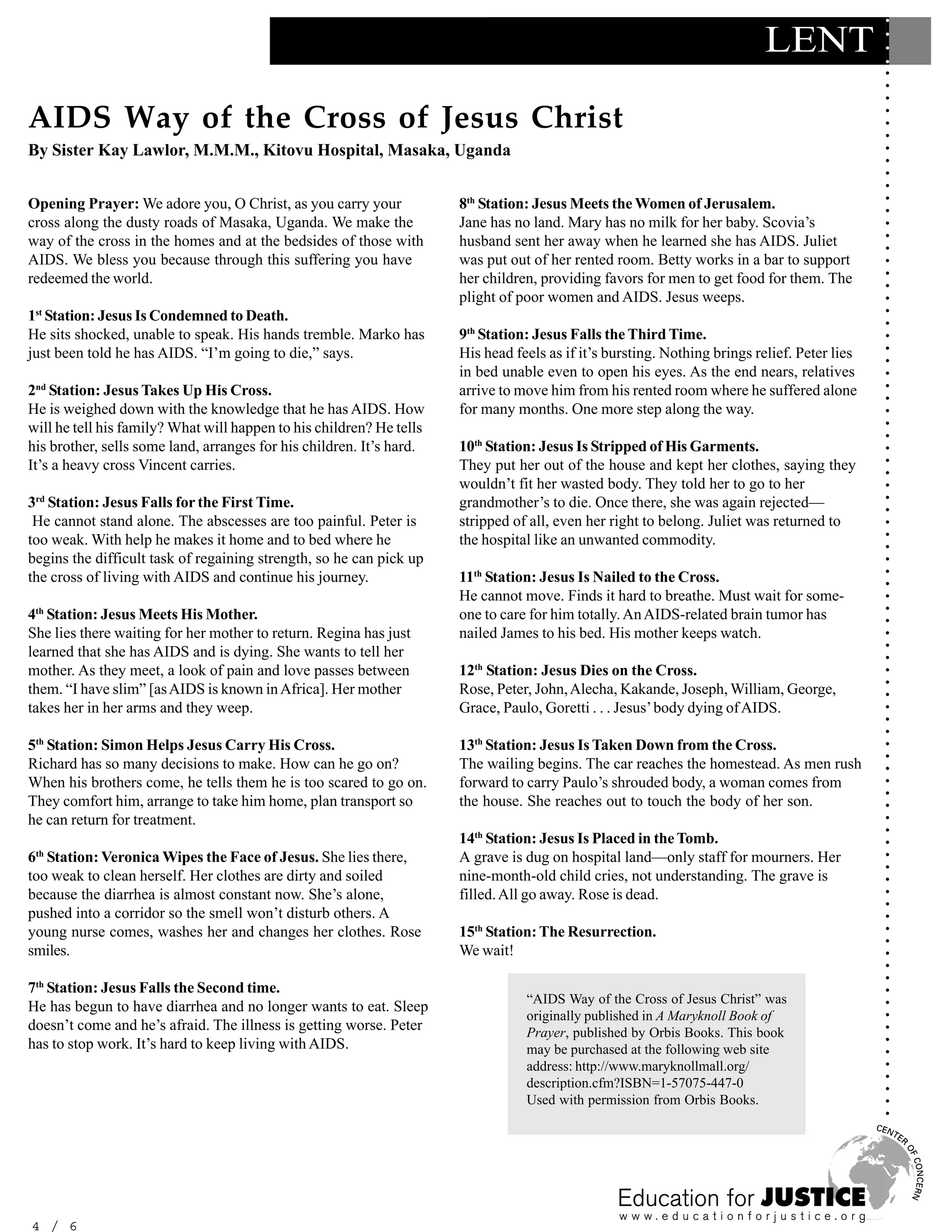 ○
                                                                                                                           LENT




                                                                                                                                              ○
                                                                                                                                              ○
                                                                                                                                              ○
                                                                                                                                              ○
                                                                                                                                              ○
AIDS Way of the Cross of Jesus Christ




                                                                                                                                              ○
                                                                                                                                              ○
                                                                                                                                              ○
                                                                                                                                              ○
By Sister Kay Lawlor, M.M.M., Kitovu Hospital, Masaka, Uganda




                                                                                                                                              ○
                                                                                                                                              ○
                                                                                                                                              ○
                                                                                                                                              ○
Opening Prayer: We adore you, O Christ, as you carry your             8th Station: Jesus Meets the Women of Jerusalem.




                                                                                                                                              ○
                                                                                                                                              ○
cross along the dusty roads of Masaka, Uganda. We make the            Jane has no land. Mary has no milk for her baby. Scovia’s




                                                                                                                                              ○
way of the cross in the homes and at the bedsides of those with       husband sent her away when he learned she has AIDS. Juliet




                                                                                                                                              ○
                                                                                                                                              ○
AIDS. We bless you because through this suffering you have            was put out of her rented room. Betty works in a bar to support




                                                                                                                                              ○
redeemed the world.                                                   her children, providing favors for men to get food for them. The




                                                                                                                                              ○
                                                                                                                                              ○
                                                                      plight of poor women and AIDS. Jesus weeps.




                                                                                                                                              ○
1st Station: Jesus Is Condemned to Death.




                                                                                                                                              ○
                                                                                                                                              ○
He sits shocked, unable to speak. His hands tremble. Marko has        9th Station: Jesus Falls the Third Time.




                                                                                                                                              ○
just been told he has AIDS. “I’m going to die,” says.                 His head feels as if it’s bursting. Nothing brings relief. Peter lies




                                                                                                                                              ○
                                                                                                                                              ○
                                                                      in bed unable even to open his eyes. As the end nears, relatives




                                                                                                                                              ○
2nd Station: Jesus Takes Up His Cross.                                arrive to move him from his rented room where he suffered alone




                                                                                                                                              ○
                                                                                                                                              ○
He is weighed down with the knowledge that he has AIDS. How           for many months. One more step along the way.




                                                                                                                                              ○
will he tell his family? What will happen to his children? He tells




                                                                                                                                              ○
                                                                                                                                              ○
his brother, sells some land, arranges for his children. It’s hard.   10th Station: Jesus Is Stripped of His Garments.




                                                                                                                                              ○
It’s a heavy cross Vincent carries.                                   They put her out of the house and kept her clothes, saying they




                                                                                                                                              ○
                                                                                                                                              ○
                                                                      wouldn’t fit her wasted body. They told her to go to her




                                                                                                                                              ○
3rd Station: Jesus Falls for the First Time.                          grandmother’s to die. Once there, she was again rejected—




                                                                                                                                              ○
                                                                                                                                              ○
 He cannot stand alone. The abscesses are too painful. Peter is       stripped of all, even her right to belong. Juliet was returned to




                                                                                                                                              ○
too weak. With help he makes it home and to bed where he              the hospital like an unwanted commodity.




                                                                                                                                              ○
                                                                                                                                              ○
begins the difficult task of regaining strength, so he can pick up




                                                                                                                                              ○
the cross of living with AIDS and continue his journey.               11th Station: Jesus Is Nailed to the Cross.




                                                                                                                                              ○
                                                                                                                                              ○
                                                                      He cannot move. Finds it hard to breathe. Must wait for some-




                                                                                                                                              ○
4th Station: Jesus Meets His Mother.




                                                                                                                                              ○
                                                                      one to care for him totally. An AIDS-related brain tumor has




                                                                                                                                              ○
She lies there waiting for her mother to return. Regina has just      nailed James to his bed. His mother keeps watch.




                                                                                                                                              ○
                                                                                                                                              ○
learned that she has AIDS and is dying. She wants to tell her




                                                                                                                                              ○
mother. As they meet, a look of pain and love passes between          12th Station: Jesus Dies on the Cross.




                                                                                                                                              ○
                                                                                                                                              ○
them. “I have slim” [as AIDS is known in Africa]. Her mother          Rose, Peter, John, Alecha, Kakande, Joseph, William, George,




                                                                                                                                              ○
takes her in her arms and they weep.                                  Grace, Paulo, Goretti . . . Jesus’ body dying of AIDS.




                                                                                                                                              ○
                                                                                                                                              ○
                                                                                                                                              ○
5th Station: Simon Helps Jesus Carry His Cross.                       13th Station: Jesus Is Taken Down from the Cross.




                                                                                                                                              ○
                                                                                                                                              ○
Richard has so many decisions to make. How can he go on?              The wailing begins. The car reaches the homestead. As men rush




                                                                                                                                              ○
When his brothers come, he tells them he is too scared to go on.      forward to carry Paulo’s shrouded body, a woman comes from




                                                                                                                                              ○
                                                                                                                                              ○
They comfort him, arrange to take him home, plan transport so         the house. She reaches out to touch the body of her son.




                                                                                                                                              ○
he can return for treatment.



                                                                                                                                              ○
                                                                                                                                              ○
                                                                      14th Station: Jesus Is Placed in the Tomb.

                                                                                                                                              ○
 th
6 Station: Veronica Wipes the Face of Jesus. She lies there,          A grave is dug on hospital land—only staff for mourners. Her
                                                                                                                                              ○
                                                                                                                                              ○
too weak to clean herself. Her clothes are dirty and soiled           nine-month-old child cries, not understanding. The grave is             ○
because the diarrhea is almost constant now. She’s alone,             filled. All go away. Rose is dead.
                                                                                                                                              ○
                                                                                                                                              ○



pushed into a corridor so the smell won’t disturb others. A
                                                                                                                                              ○




young nurse comes, washes her and changes her clothes. Rose           15th Station: The Resurrection.
                                                                                                                                              ○
                                                                                                                                              ○




smiles.                                                               We wait!
                                                                                                                                              ○
                                                                                                                                              ○
                                                                                                                                              ○




7th Station: Jesus Falls the Second time.
                                                                                                                                              ○




                                                                                 “AIDS Way of the Cross of Jesus Christ” was
He has begun to have diarrhea and no longer wants to eat. Sleep
                                                                                                                                              ○




                                                                                 originally published in A Maryknoll Book of
                                                                                                                                              ○




doesn’t come and he’s afraid. The illness is getting worse. Peter
                                                                                                                                              ○




                                                                                 Prayer, published by Orbis Books. This book
has to stop work. It’s hard to keep living with AIDS.
                                                                                                                                              ○




                                                                                 may be purchased at the following web site
                                                                                                                                              ○




                                                                                 address: http://www.maryknollmall.org/
                                                                                                                                              ○
                                                                                                                                              ○




                                                                                 description.cfm?ISBN=1-57075-447-0
                                                                                                                                              ○




                                                                                 Used with permission from Orbis Books.
                                                                                                                                              ○
                                                                                                                                              ○




4 / 6
 