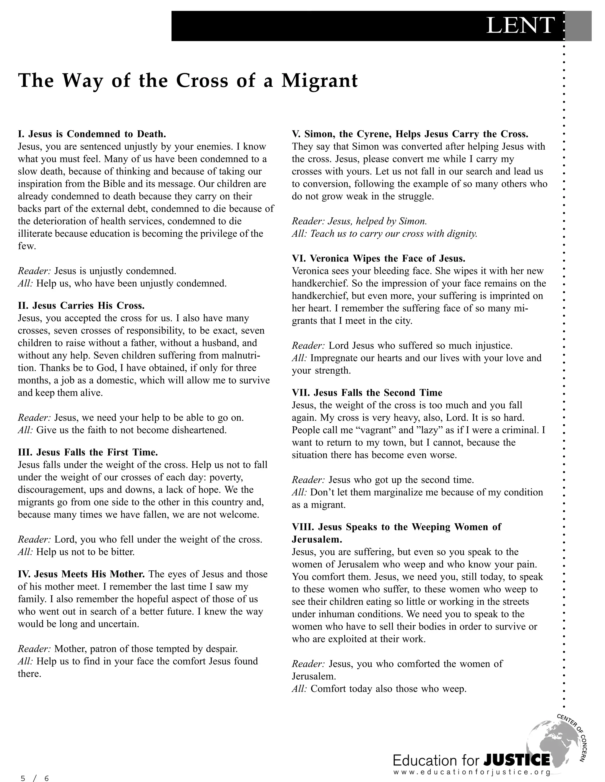 ○
                                                                                                                  LENT




                                                                                                                                  ○
                                                                                                                                  ○
                                                                                                                                  ○
                                                                                                                                  ○
                                                                                                                                  ○
                                                                                                                                  ○
The Way of the Cross of a Migrant




                                                                                                                                  ○
                                                                                                                                  ○
                                                                                                                                  ○
                                                                                                                                  ○
                                                                                                                                  ○
                                                                                                                                  ○
                                                                                                                                  ○
                                                                                                                                  ○
I. Jesus is Condemned to Death.                                  V. Simon, the Cyrene, Helps Jesus Carry the Cross.




                                                                                                                                  ○
                                                                                                                                  ○
Jesus, you are sentenced unjustly by your enemies. I know        They say that Simon was converted after helping Jesus with




                                                                                                                                  ○
what you must feel. Many of us have been condemned to a          the cross. Jesus, please convert me while I carry my




                                                                                                                                  ○
                                                                                                                                  ○
slow death, because of thinking and because of taking our        crosses with yours. Let us not fall in our search and lead us




                                                                                                                                  ○
inspiration from the Bible and its message. Our children are     to conversion, following the example of so many others who




                                                                                                                                  ○
                                                                                                                                  ○
already condemned to death because they carry on their           do not grow weak in the struggle.




                                                                                                                                  ○
backs part of the external debt, condemned to die because of




                                                                                                                                  ○
                                                                                                                                  ○
the deterioration of health services, condemned to die           Reader: Jesus, helped by Simon.




                                                                                                                                  ○
                                                                                                                                  ○
illiterate because education is becoming the privilege of the    All: Teach us to carry our cross with dignity.




                                                                                                                                  ○
few.




                                                                                                                                  ○
                                                                                                                                  ○
                                                                 VI. Veronica Wipes the Face of Jesus.




                                                                                                                                  ○
Reader: Jesus is unjustly condemned.                             Veronica sees your bleeding face. She wipes it with her new




                                                                                                                                  ○
                                                                                                                                  ○
All: Help us, who have been unjustly condemned.                  handkerchief. So the impression of your face remains on the




                                                                                                                                  ○
                                                                 handkerchief, but even more, your suffering is imprinted on




                                                                                                                                  ○
                                                                                                                                  ○
II. Jesus Carries His Cross.                                     her heart. I remember the suffering face of so many mi-




                                                                                                                                  ○
Jesus, you accepted the cross for us. I also have many




                                                                                                                                  ○
                                                                 grants that I meet in the city.




                                                                                                                                  ○
crosses, seven crosses of responsibility, to be exact, seven




                                                                                                                                  ○
children to raise without a father, without a husband, and




                                                                                                                                  ○
                                                                 Reader: Lord Jesus who suffered so much injustice.




                                                                                                                                  ○
without any help. Seven children suffering from malnutri-        All: Impregnate our hearts and our lives with your love and




                                                                                                                                  ○
                                                                                                                                  ○
tion. Thanks be to God, I have obtained, if only for three       your strength.




                                                                                                                                  ○
months, a job as a domestic, which will allow me to survive




                                                                                                                                  ○
                                                                                                                                  ○
and keep them alive.                                             VII. Jesus Falls the Second Time




                                                                                                                                  ○
                                                                 Jesus, the weight of the cross is too much and you fall




                                                                                                                                  ○
                                                                                                                                  ○
Reader: Jesus, we need your help to be able to go on.            again. My cross is very heavy, also, Lord. It is so hard.




                                                                                                                                  ○
                                                                                                                                  ○
All: Give us the faith to not become disheartened.               People call me “vagrant” and ”lazy” as if I were a criminal. I




                                                                                                                                  ○
                                                                 want to return to my town, but I cannot, because the




                                                                                                                                  ○
III. Jesus Falls the First Time.




                                                                                                                                  ○
                                                                 situation there has become even worse.




                                                                                                                                  ○
Jesus falls under the weight of the cross. Help us not to fall




                                                                                                                                  ○
                                                                                                                                  ○
under the weight of our crosses of each day: poverty,            Reader: Jesus who got up the second time.




                                                                                                                                  ○
discouragement, ups and downs, a lack of hope. We the




                                                                                                                                  ○
                                                                 All: Don’t let them marginalize me because of my condition




                                                                                                                                  ○
migrants go from one side to the other in this country and,      as a migrant.




                                                                                                                                  ○
because many times we have fallen, we are not welcome.



                                                                                                                                  ○
                                                                                                                                  ○
                                                                 VIII. Jesus Speaks to the Weeping Women of


                                                                                                                                  ○
                                                                                                                                  ○
Reader: Lord, you who fell under the weight of the cross.        Jerusalem.

                                                                                                                                  ○
All: Help us not to be bitter.                                   Jesus, you are suffering, but even so you speak to the
                                                                                                                                  ○
                                                                                                                                  ○
                                                                 women of Jerusalem who weep and who know your pain.              ○


IV. Jesus Meets His Mother. The eyes of Jesus and those          You comfort them. Jesus, we need you, still today, to speak
                                                                                                                                  ○
                                                                                                                                  ○




of his mother meet. I remember the last time I saw my            to these women who suffer, to these women who weep to
                                                                                                                                  ○




family. I also remember the hopeful aspect of those of us
                                                                                                                                  ○




                                                                 see their children eating so little or working in the streets
                                                                                                                                  ○




who went out in search of a better future. I knew the way        under inhuman conditions. We need you to speak to the
                                                                                                                                  ○




would be long and uncertain.
                                                                                                                                  ○




                                                                 women who have to sell their bodies in order to survive or
                                                                                                                                  ○




                                                                 who are exploited at their work.
                                                                                                                                  ○
                                                                                                                                  ○




Reader: Mother, patron of those tempted by despair.
                                                                                                                                  ○




All: Help us to find in your face the comfort Jesus found
                                                                                                                                  ○




                                                                 Reader: Jesus, you who comforted the women of
                                                                                                                                  ○




there.                                                           Jerusalem.
                                                                                                                                  ○
                                                                                                                                  ○




                                                                 All: Comfort today also those who weep.
                                                                                                                                  ○
                                                                                                                                  ○
                                                                                                                                  ○




5 / 6
 