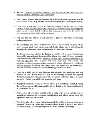 •   Nivritti: Through knowledge, however, one becomes transformed into that
    which is Eternal, Unmanifest, and Immutable.

•   One class of persons that are however of little intelligence, applauds acts. In
    consequence of this they have to assume bodies (one after another) ceaselessly.

•   Those men whose perceptions are keen in respect of duties and who have
    attained to that high understanding (which leads to knowledge), never applaud
    acts even as persons that depend for their drinking water upon the supply of
    streams never applaud wells and water tanks.

•   The fruit that one obtains of acts consists of pleasure and pain, of existence
    and non-existence.

•   By knowledge, one attains to that where there is no occasion for grief; where
    one becomes freed from both birth and death; where one is not subject to
    decrepitude; where one transcends the state of conscious existence.

•   By knowledge, one attains to Brahman, which is Supreme, Unmanifest,
    immutable, ever-existent, imperceptible, above the reach of pain, immortal,
    and transcending destruction; where all become freed from the influence of all
    pairs of opposites (like pleasure and pain, heat and cold, insults and
    compliments, happiness and unhappiness etc.), where all become freed also of
    wish or purpose. Reaching that stage, they cast equal eyes on everything,
    become universal friends and devoted to the good of all creatures.

•   There is a wide gulf, O son, between one devoted to knowledge and one
    devoted to acts. Know that the man of knowledge, without undergoing
    destruction, remains existent forever like the moon on the last day of the dark
    fortnight existing in a subtle (but undestroyed) form.

•   As regards the man devoted to acts, his nature may be inferred from beholding
    the newborn moon, which appears like a bent thread in the firmament (subject
    to growth and decay).

•   That person of acts takes rebirth with a body with eleven entities for its
    ingredients, that are the results of modification, and with a subtle form that
    represents a total of six and ten.

•   The deity who takes refuge in that (material) form, like a drop of water on a
    lotus leaf, should be known as Kshetrajna (Soul), which is Eternal, and which
    succeeds by Yoga in transcending both the mind and the knowledge.
 