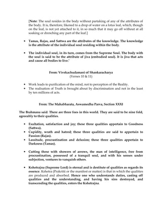 [Note: The soul resides in the body without partaking of any of the attributes of
       the body. It is, therefore, likened to a drop of water on a lotus leaf, which, though
       on the leaf, is not yet attached to it, in so much that it may go off without at all
       soaking or drenching any part of the leaf.]

   •   Tamas, Rajas, and Sattwa are the attributes of the knowledge. The knowledge
       is the attribute of the individual soul residing within the body.

   •   The individual soul, in its turn, comes from the Supreme Soul. The body with
       the soul is said to be the attribute of jiva (embodied soul). It is jiva that acts
       and cause all bodies to live.’


                      From: Vivekachudamani of Shankaracharya
                                   (Verses 10 & 11)

   •   Work leads to purification of the mind, not to perception of the Reality.
   •   The realisation of Truth is brought about by discrimination and not in the least
       by ten millions of acts.


              From: The Mahabharata, Aswamedha Parva, Section XXXI

The Brahmana said: There are three foes in this world. They are said to be nine fold,
agreeably to their qualities.

   •   Exultation, satisfaction and joy; these three qualities appertain to Goodness
       (Sattwa).
   •   Cupidity, wrath and hatred; these three qualities are said to appertain to
       Passion (Rajas).
   •   Lassitude, procrastination and delusion; these three qualities appertain to
       Darkness (Tamas).

   •   Cutting these with showers of arrows, the man of intelligence, free from
       procrastination, possessed of a tranquil soul, and with his senses under
       subjection, ventures to vanquish others.

   •   Kshetrajna (Supreme Lord) is eternal and is destitute of qualities as regards its
       essence. Kshetra (Prakritii or the manifest or matter) is that in which the qualities
       are produced and absorbed. Hence one who understands duties, casting off
       qualities and the understanding, and having his sins destroyed, and
       transcending the qualities, enters the Kshetrajna.
 