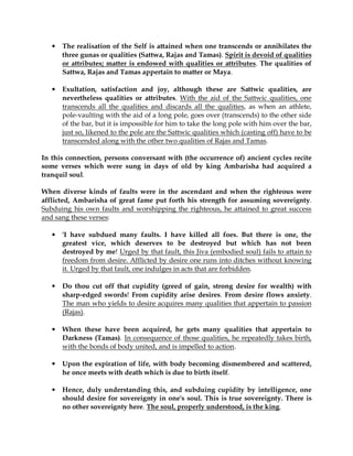 •   The realisation of the Self is attained when one transcends or annihilates the
       three gunas or qualities (Sattwa, Rajas and Tamas). Spirit is devoid of qualities
       or attributes; matter is endowed with qualities or attributes. The qualities of
       Sattwa, Rajas and Tamas appertain to matter or Maya.

   •   Exultation, satisfaction and joy, although these are Sattwic qualities, are
       nevertheless qualities or attributes. With the aid of the Sattwic qualities, one
       transcends all the qualities and discards all the qualities, as when an athlete,
       pole-vaulting with the aid of a long pole, goes over (transcends) to the other side
       of the bar, but it is impossible for him to take the long pole with him over the bar,
       just so, likened to the pole are the Sattwic qualities which (casting off) have to be
       transcended along with the other two qualities of Rajas and Tamas.

In this connection, persons conversant with (the occurrence of) ancient cycles recite
some verses which were sung in days of old by king Ambarisha had acquired a
tranquil soul.

When diverse kinds of faults were in the ascendant and when the righteous were
afflicted, Ambarisha of great fame put forth his strength for assuming sovereignty.
Subduing his own faults and worshipping the righteous, he attained to great success
and sang these verses:

   •   'I have subdued many faults. I have killed all foes. But there is one, the
       greatest vice, which deserves to be destroyed but which has not been
       destroyed by me! Urged by that fault, this Jiva (embodied soul) fails to attain to
       freedom from desire. Afflicted by desire one runs into ditches without knowing
       it. Urged by that fault, one indulges in acts that are forbidden.

   •   Do thou cut off that cupidity (greed of gain, strong desire for wealth) with
       sharp-edged swords! From cupidity arise desires. From desire flows anxiety.
       The man who yields to desire acquires many qualities that appertain to passion
       (Rajas).

   •   When these have been acquired, he gets many qualities that appertain to
       Darkness (Tamas). In consequence of those qualities, he repeatedly takes birth,
       with the bonds of body united, and is impelled to action.

   •   Upon the expiration of life, with body becoming dismembered and scattered,
       he once meets with death which is due to birth itself.

   •   Hence, duly understanding this, and subduing cupidity by intelligence, one
       should desire for sovereignty in one's soul. This is true sovereignty. There is
       no other sovereignty here. The soul, properly understood, is the king.
 