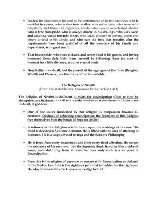 •   Indeed, he who cleanses his soul by the performance of the five sacrifices, who is
       truthful in speech, who is free from malice, who makes gifts, who treats with
       hospitality and honour all regenerate guests, who lives in well-cleaned abodes,
       who is free from pride, who is always sincere in his dealings, who uses sweet
       and assuring words towards others, who takes pleasure in serving guests and
       others arrived at his abode, and who eats the food that remains after the
       requirements have been gratified of all the members of his family and
       dependants, wins great merit.

   •   That householder who rises at dawn, and serves food to his guests, and having
       honoured them duly bids them farewell by following them (as mark of
       honour) for a little distance, acquires eternal merit.

   •   Hospitality towards all, and the pursuit of the aggregate of the three (Religion,
       Wealth and Pleasure), are the duties of the householder.


                              The Religion of Nivritti
               (From: The Mahabharata, Anusasana Parva, Section CXLI)

The Religion of Nivritti is different. It exists for emancipation (from re-birth by
absorption into Brahman). I shall tell thee the conduct that constitutes it. Listen to me
in detail, O goddess.

   •   One of the duties inculcated by that religion is compassion towards all
       creatures. Desirous of achieving emancipation, the followers of this Religion
       free themselves from the bonds of hope (or desire).

   •   A follower of this Religion sets his heart upon the workings of his soul. His
       mind is devoted to Supreme Brahman. He is filled with the idea of attaining to
       Brahman. He is always devoted to Yoga and the Sankhya Philosophy.

   •   He is freed from every attachment, and from every tie of affection. He merges
       the existence of his own soul into the Supreme Soul. Standing like a stake of
       wood, and abstaining from all food he does only such acts as point to
       Emancipation.

   •   Even this is the religion of persons conversant with Emancipation as declared
       in the Vedas. Even this is the righteous path that is trodden by the righteous.
       He who follows in this track leaves no vestige behind.
 