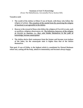 Summary of Acts Vs Knowledge
               (From: The Mahabharata, Aswamedha Parva, Section XIX)

Vasudeva said:

   •   The world of the deities is filled, O son of Kunti, with those who follow the
       religion of actions. The cessation of the mortal form (by practicing the religion
       of inaction) is not agreeable to the deities.

   •   Heaven is the reward of those who follow the religion of Pravritti or acts, such
       as sacrifices, religious observances, etc. The followers, however, of the religion
       of Nivritti or inaction, i.e., they who betake themselves to the path of
       knowledge, become emancipated.

   •   The deities derive their sustenance from the former and become even jealous
       of the latter, for the emancipate state is higher than that of the deities
       themselves.

That goal, O son of Pritha, is the highest which is constituted by Eternal Brahman
where one, casting off the body, attains to immortality and becomes always happy.
 