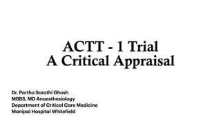 ACTT - 1 Trial


A Critical Appraisal
Dr. P
a
rth
a
S
a
r
a
thi Ghosh


MBBS, MD An
a
esthesiology


Dep
a
rtment of Critic
a
l C
a
re Medicine


M
a
nip
a
l Hospit
a
l White
f
ield
 