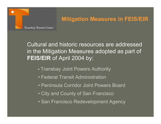 Mitigation Measures in FEIS/EIR



Cultural and historic resources are addressed
in the Mitigation Measures adopted as p of
           g                   p       part
FEIS/EIR of April 2004 by:
    • Transbay   Joint Powers Authority
    • Federal Transit Administration
    • Peninsula Corridor Joint Powers Board
    • City and County of San Francisco
    • San Francisco Redevelopment Agency
 