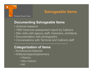 Salvageable Items
                                g

Documenting Salvageable Items
• Archival research
• 1993 historical assessment report by Caltrans
• Site visits with agency staff, historians, architects
• Documentation with photographs
• Conversations with Terminal and Caltrans staff
---------------------------------------------------------
Categorization of items
• Architectural features
• Artifacts/objects/ephemera
     • Historic
     • Non historic
     • Art
 