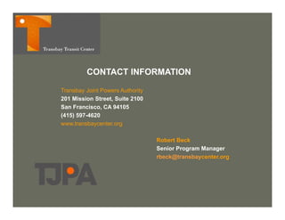 CONTACT INFORMATION

Transbay Joint Powers Authority
201 Mission Street, Suite 2100
San Francisco, CA 94105
(415) 597-4620
www.transbaycenter.org
www transbaycenter org

                                  Robert Beck
                                  Senior Program Manager
                                            g        g
                                  rbeck@transbaycenter.org
 