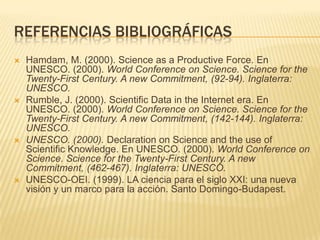 REFERENCIAS BIBLIOGRÁFICAS
   Hamdam, M. (2000). Science as a Productive Force. En
    UNESCO. (2000). World Conference on Science. Science for the
    Twenty-First Century. A new Commitment, (92-94). Inglaterra:
    UNESCO.
   Rumble, J. (2000). Scientific Data in the Internet era. En
    UNESCO. (2000). World Conference on Science. Science for the
    Twenty-First Century. A new Commitment, (142-144). Inglaterra:
    UNESCO.
   UNESCO. (2000). Declaration on Science and the use of
    Scientific Knowledge. En UNESCO. (2000). World Conference on
    Science. Science for the Twenty-First Century. A new
    Commitment, (462-467). Inglaterra: UNESCO.
   UNESCO-OEI. (1999). LA ciencia para el siglo XXI: una nueva
    visión y un marco para la acción. Santo Domingo-Budapest.
 