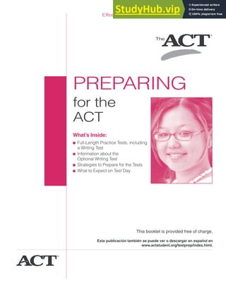 PREPARING
for the
ACT
What’s Inside:
■ Full-Length Practice Tests, including
a Writing Test
■ Information about the
Optional Writing Test
■ Strategies to Prepare for the Tests
■ What to Expect on Test Day
Effective through the 2011—2012 testing year.
This booklet is provided free of charge.
Esta publicación también se puede ver o descargar en español en
www.actstudent.org/testprep/index.html.
 