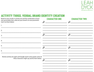 Activity THREE. VERBAL BRAND IDENTITY CREATION
Based on your results in activity one and the combination of your
own personality traits, what are your brand’s six most prominent
trais? List them below:
1.
_________________________________________________
2.
_________________________________________________
3.
_________________________________________________
4.
_________________________________________________
5.
_________________________________________________
6.
________________________________________________
____________________
_______________________
_______________________
_______________________
_______________________
____________________
_______________________
_______________________
_______________________
_______________________
____________________
_______________________
_______________________
_______________________
_______________________
____________________
_______________________
_______________________
_______________________
_______________________
Review activity one again and Google search some quotes some of
these characters might say and list them below:
____________________
_______________________
_______________________
_______________________
_______________________
____________________
_______________________
_______________________
_______________________
_______________________
____________________
_______________________
_______________________
_______________________
_______________________
____________________
_______________________
_______________________
_______________________
_______________________
Character One Character TWO
 