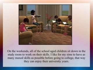 On the weekends, all of the school aged children sit down in the
study room to work on their skills. I like for my sims to have as
many maxed skills as possible before going to college, that way
            they can enjoy their university years.
 