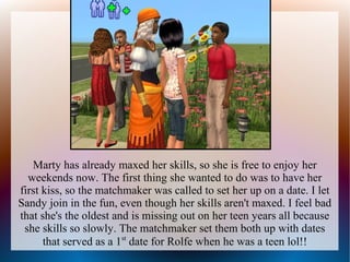 Marty has already maxed her skills, so she is free to enjoy her
  weekends now. The first thing she wanted to do was to have her
first kiss, so the matchmaker was called to set her up on a date. I let
Sandy join in the fun, even though her skills aren't maxed. I feel bad
that she's the oldest and is missing out on her teen years all because
 she skills so slowly. The matchmaker set them both up with dates
      that served as a 1st date for Rolfe when he was a teen lol!!
 