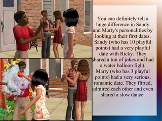 You can definitely tell a
   huge difference in Sandy
 and Marty's personalities by
  looking at their first dates.
  Sandy (who has 10 playful
  points) had a very playful
    date with Ricky. They
shared a ton of jokes and had
    a water balloon fight.
   Marty (who has 3 playful
  points) had a very serious,
 romantic date. They flirted,
admired each other and even
     shared a slow dance.
 