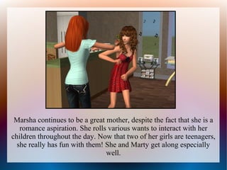 Marsha continues to be a great mother, despite the fact that she is a
   romance aspiration. She rolls various wants to interact with her
children throughout the day. Now that two of her girls are teenagers,
  she really has fun with them! She and Marty get along especially
                                well.
 