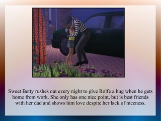 Sweet Betty rushes out every night to give Rolfe a hug when he gets
 home from work. She only has one nice point, but is best friends
  with her dad and shows him love despite her lack of niceness.
 