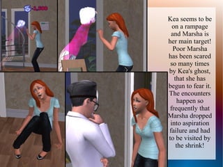 Kea seems to be
  on a rampage
 and Marsha is
her main target!
  Poor Marsha
has been scared
 so many times
by Kea's ghost,
   that she has
begun to fear it.
The encounters
     happen so
 frequently that
Marsha dropped
 into aspiration
failure and had
to be visited by
    the shrink!
 