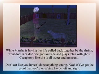 While Marsha is having her life pulled back together by the shrink,
 what does Kea do? She goes outside and plays fetch with ghost
        Cacaphony like she is all sweet and innocent!

Don't act like you haven't done anything wrong, Kea! We've got the
           proof that you're wreaking havoc left and right.
 