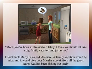 “Mom, you've been so stressed out lately. I think we should all take
             a big family vacation and just relax.”

I don't think Marty has a bad idea here. A family vacation would be
   nice, and it would give poor Marsha a break from all the ghost
                scares Kea has been dishing out lately.
 